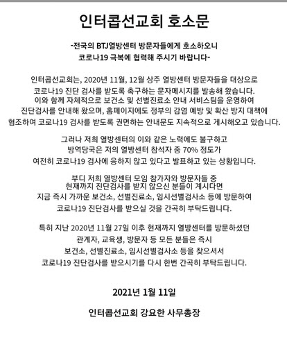 인터콥 선교회는 &quot;BTJ열방센터 모임 참가자와 방문자 중에서 현재까지 진단검사를 받지 않은 분이 있다면 지금 즉시 가까운 보건소, 선별진료소, 임시선별검사소 등을 방문해 코로나19 진단검사를 받을 것을 간곡히 부탁드린다&quot;고 12일 밝혔다. [인터콥 홈페이지]